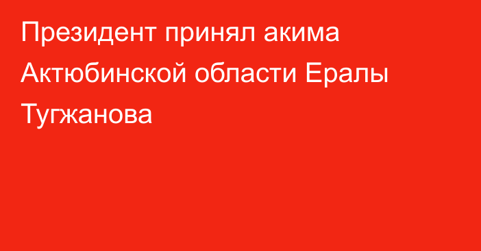 Президент принял акима Актюбинской области Ералы Тугжанова