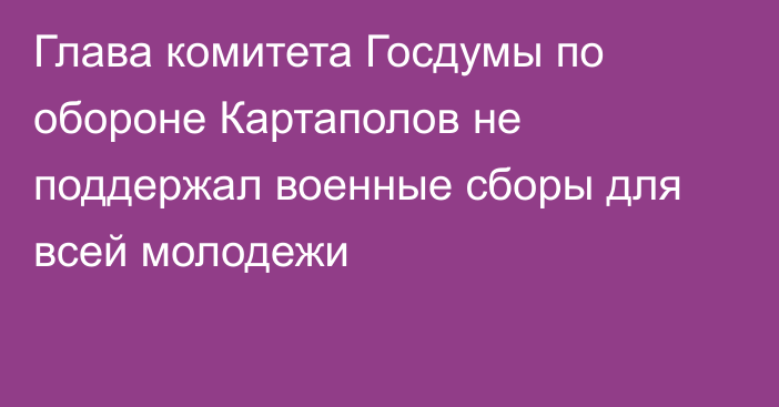 Глава комитета Госдумы по обороне Картаполов не поддержал военные сборы для всей молодежи