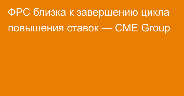 ФРС близка к завершению цикла повышения ставок — CME Group