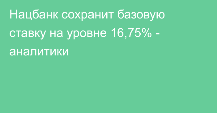 Нацбанк сохранит базовую ставку на уровне 16,75% - аналитики