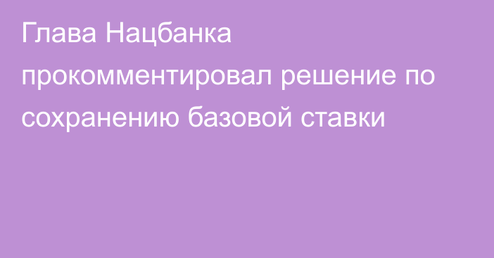 Глава Нацбанка прокомментировал решение по сохранению базовой ставки