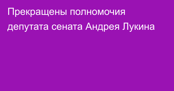 Прекращены полномочия депутата сената  Андрея Лукина