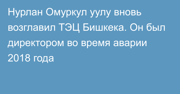 Нурлан Омуркул уулу вновь возглавил ТЭЦ Бишкека. Он был директором во время аварии 2018 года