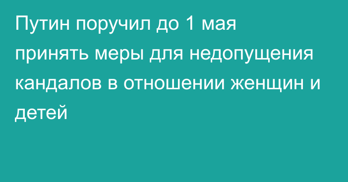 Путин поручил до 1 мая принять меры для недопущения кандалов в отношении женщин и детей