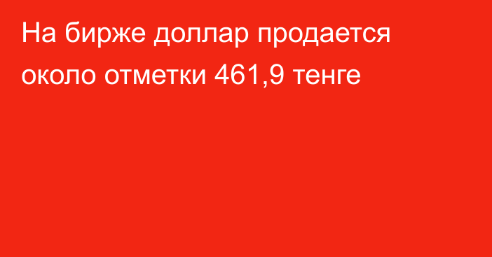 На бирже доллар продается около отметки 461,9 тенге