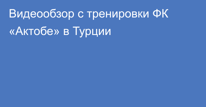 Видеообзор с тренировки ФК «Актобе» в Турции