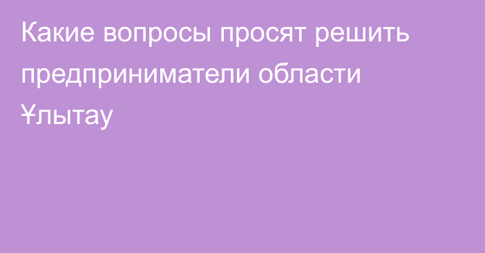 Какие вопросы просят решить предприниматели области Ұлытау