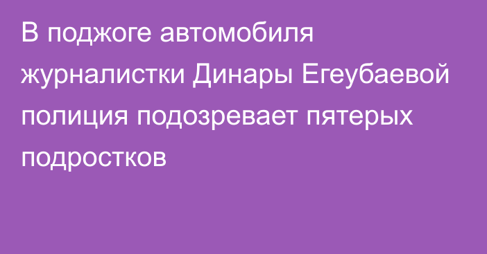 В поджоге автомобиля журналистки Динары Егеубаевой полиция подозревает пятерых подростков