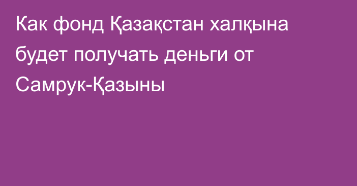 Как фонд Қазақстан халқына будет получать деньги от Самрук-Қазыны