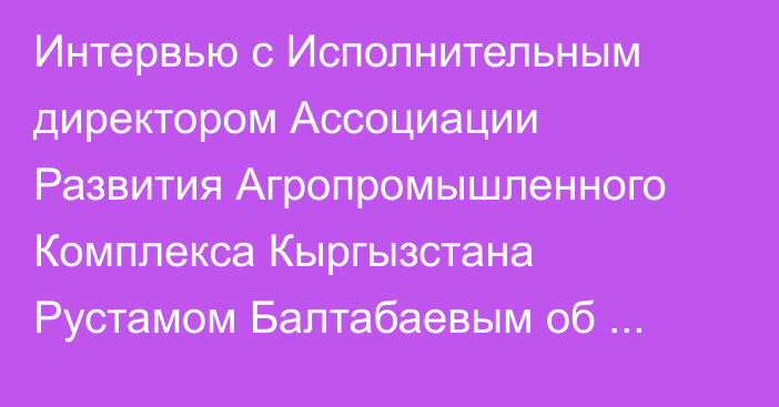 Интервью с Исполнительным директором Ассоциации Развития Агропромышленного Комплекса Кыргызстана Рустамом Балтабаевым об успехах Ассоциации в 2022 году