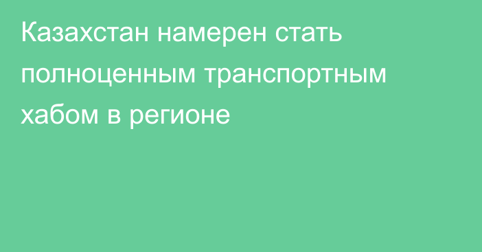 Казахстан намерен стать полноценным транспортным хабом в регионе