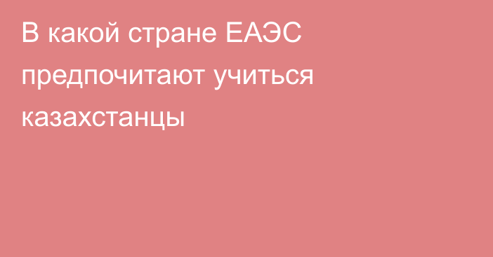 В какой стране ЕАЭС предпочитают учиться казахстанцы