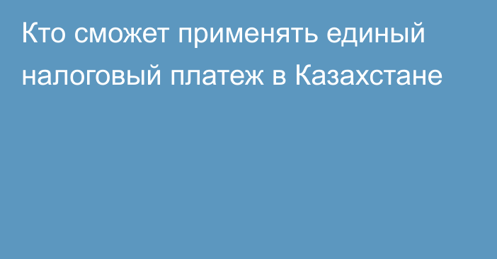 Кто сможет применять единый налоговый платеж в Казахстане