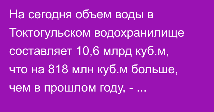 На сегодня объем воды в Токтогульском водохранилище составляет 10,6 млрд куб.м, что на 818 млн куб.м больше, чем в прошлом году, - Б.Торобаев