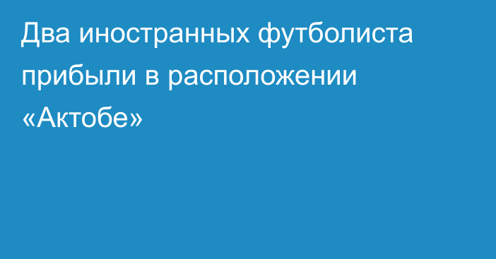 Два иностранных футболиста прибыли в расположении «Актобе»