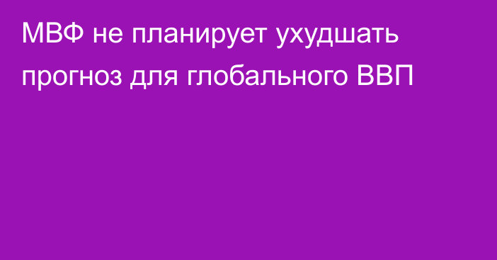 МВФ не планирует ухудшать прогноз для глобального ВВП