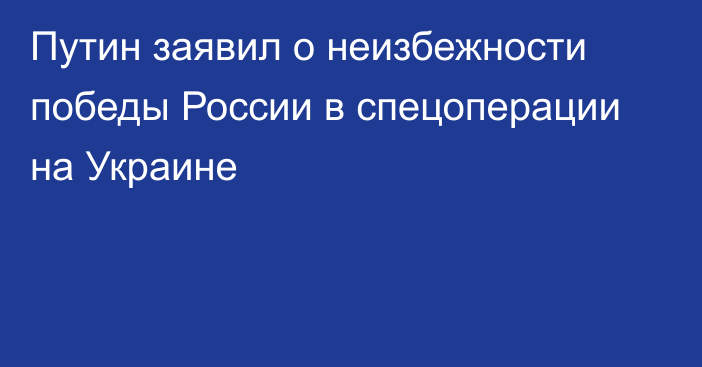 Путин заявил о неизбежности победы России в спецоперации на Украине