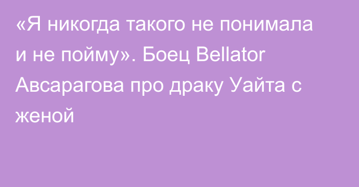 «Я никогда такого не понимала и не пойму». Боец Bellator Авсарагова про драку Уайта с женой