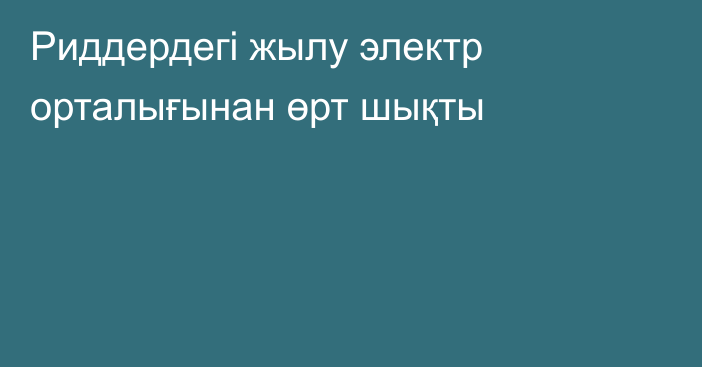 Риддердегі жылу электр орталығынан өрт шықты