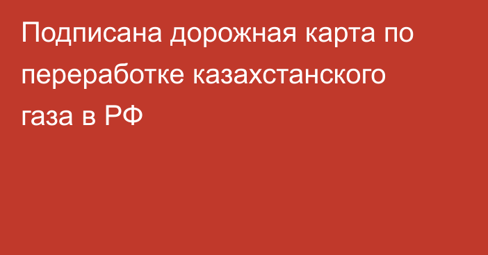 Подписана дорожная карта по переработке казахстанского газа в РФ