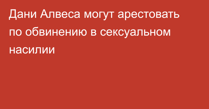 Дани Алвеса могут арестовать по обвинению в сексуальном насилии