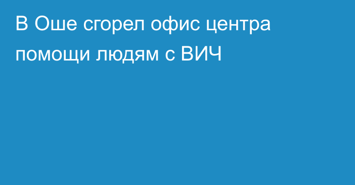 В Оше сгорел офис центра помощи людям с ВИЧ