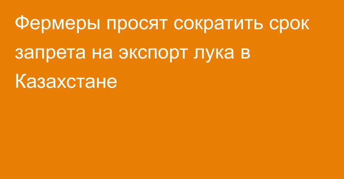 Фермеры просят сократить срок запрета на экспорт лука в Казахстане