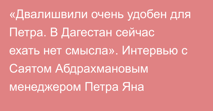 «Двалишвили очень удобен для Петра. В Дагестан сейчас ехать нет смысла». Интервью с Саятом  Абдрахмановым менеджером Петра Яна