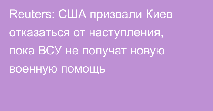 Reuters: США призвали Киев отказаться от наступления, пока ВСУ не получат новую военную помощь