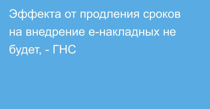 Эффекта от продления сроков на внедрение e-накладных не будет, - ГНС 