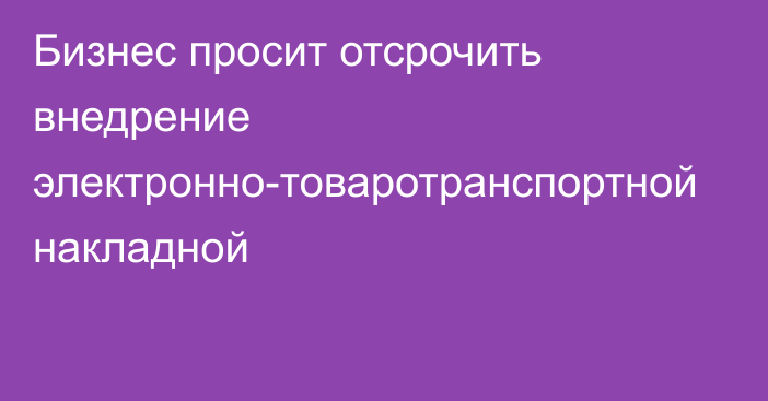 Бизнес просит отсрочить внедрение электронно-товаротранспортной накладной