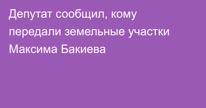 Депутат сообщил, кому передали земельные участки Максима Бакиева