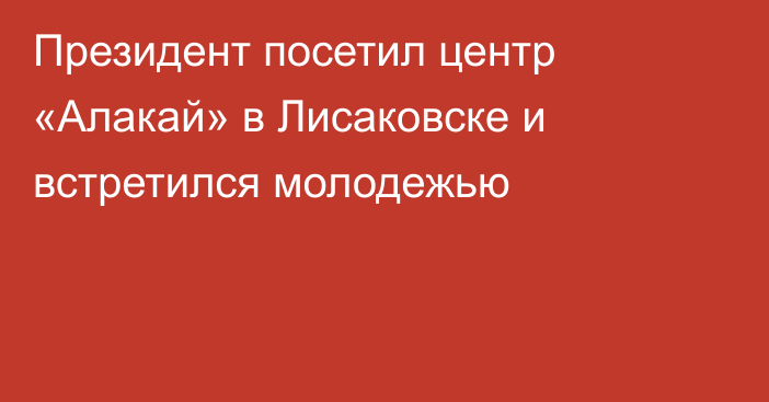 Президент посетил центр «Алакай» в Лисаковске и встретился молодежью