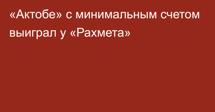 «Актобе» с минимальным счетом выиграл у «Рахмета»