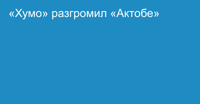 «Хумо» разгромил «Актобе»