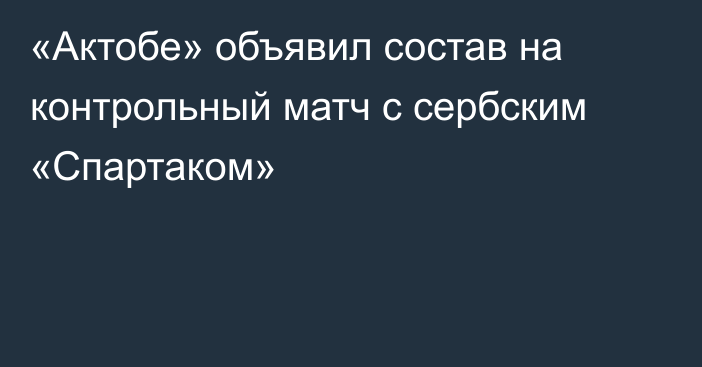 «Актобе» объявил состав на контрольный матч с сербским «Спартаком»