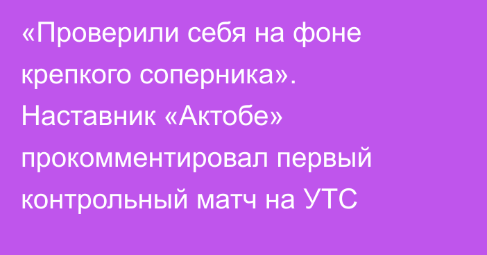 «Проверили себя на фоне крепкого соперника».  Наставник «Актобе» прокомментировал первый контрольный матч на УТС