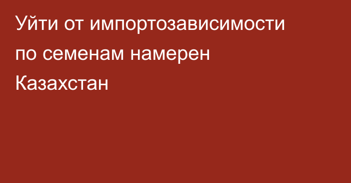 Уйти от импортозависимости по семенам намерен Казахстан