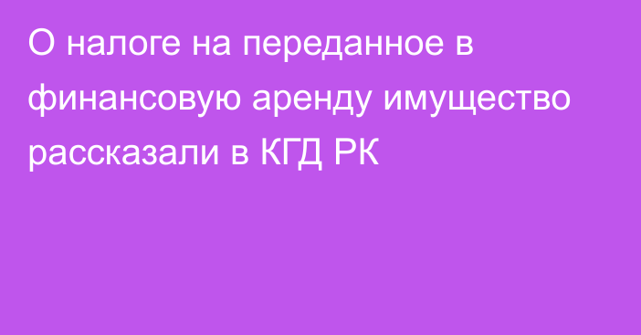 О налоге на переданное в финансовую аренду имущество рассказали в КГД РК