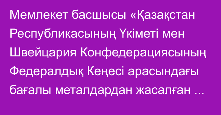 Мемлекет басшысы «Қазақстан Республикасының Үкіметі мен Швейцария Конфедерациясының Федералдық Кеңесі арасындағы бағалы металдардан жасалған бұйымдардағы сынамалық таңбаны өзара тану жөніндегі келісімді ратификациялау туралы» Қазақстан Республикасының Заңына қол қойды