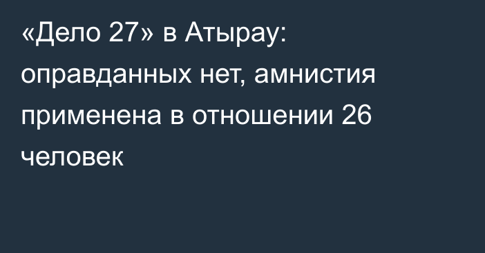 «Дело 27» в Атырау: оправданных нет, амнистия применена в отношении 26 человек