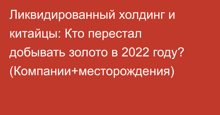 Ликвидированный холдинг и китайцы: Кто перестал добывать золото в 2022 году? (Компании+месторождения)