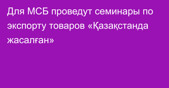 Для МСБ проведут семинары по экспорту товаров «Қазақстанда жасалған»