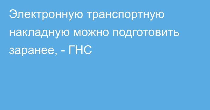 Электронную транспортную накладную можно подготовить заранее, - ГНС