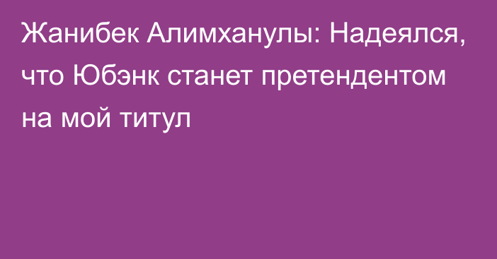 Жанибек Алимханулы: Надеялся, что Юбэнк станет претендентом на мой титул