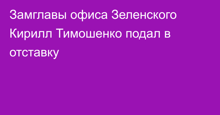 Замглавы офиса Зеленского Кирилл Тимошенко подал в отставку