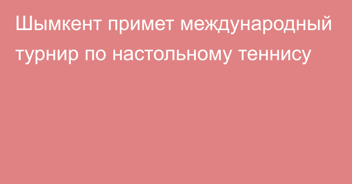 Шымкент примет международный турнир по настольному теннису