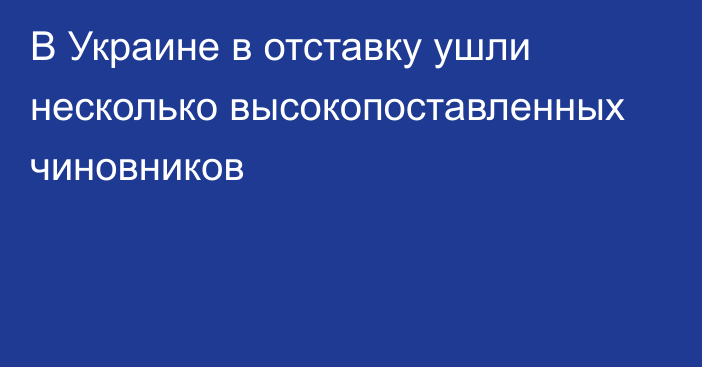 В Украине в отставку ушли несколько высокопоставленных чиновников