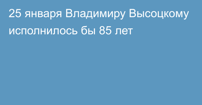 25 января Владимиру Высоцкому исполнилось бы 85 лет