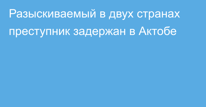 Разыскиваемый в двух странах преступник задержан в Актобе